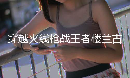 穿越火线枪战王者楼兰古墓测试版下载
