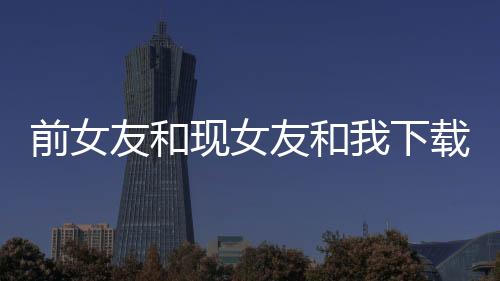 前女友和现女友和我下载下载