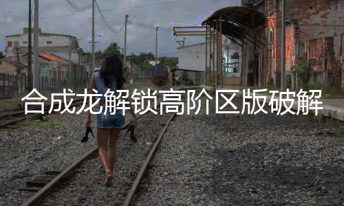 合成龙解锁高阶区版破解版下载