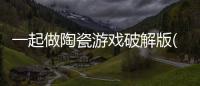 一起做陶瓷游戏破解版(一起做陶艺)
