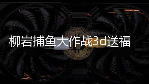 柳岩捕鱼大作战3d送福利2025官方版本下载