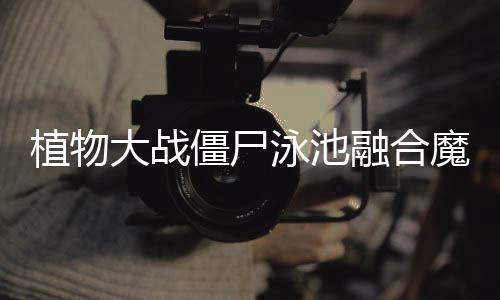 植物大战僵尸泳池融合魔改版下载