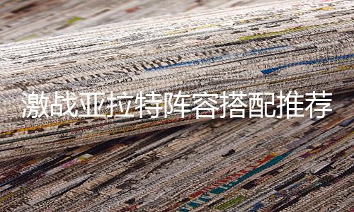 激战亚拉特阵容搭配推荐 *强近战打法下载