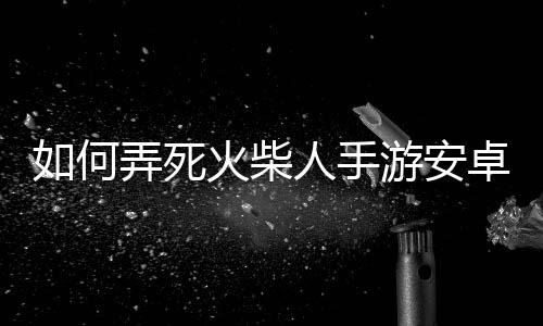 如何弄死火柴人手游安卓版下载