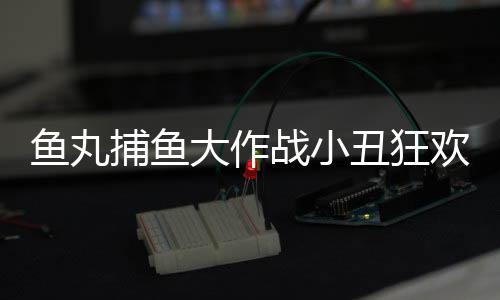 鱼丸捕鱼大作战小丑狂欢九周年版本下载